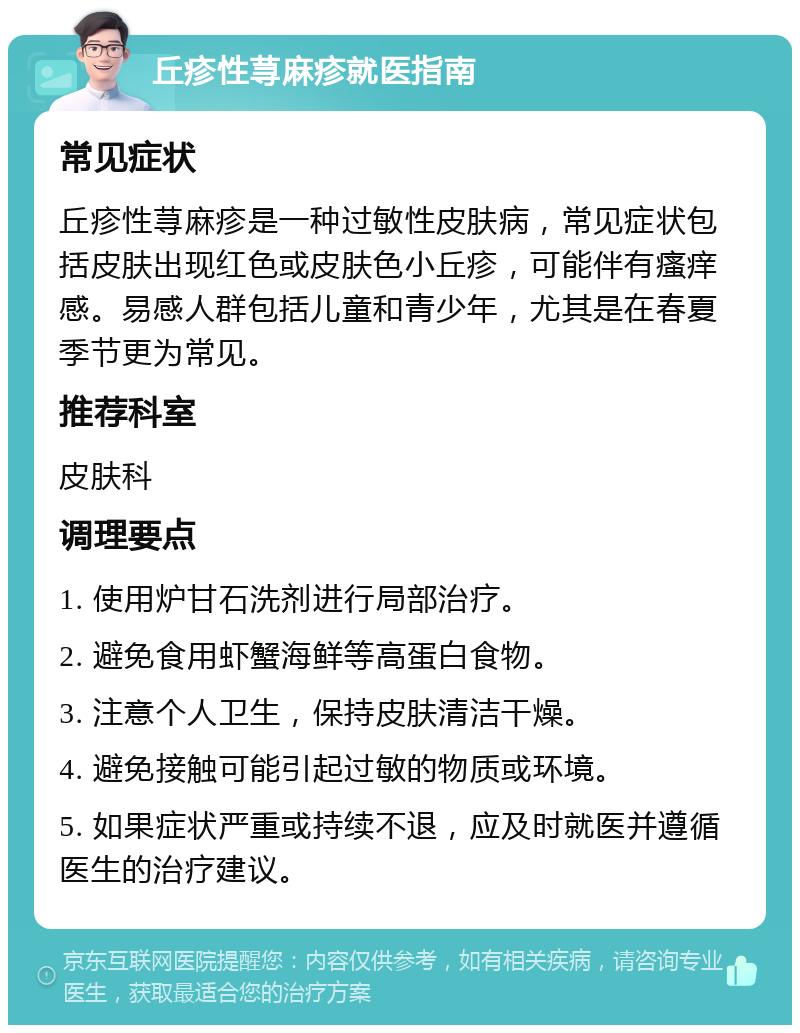 丘疹性荨麻疹就医指南 常见症状 丘疹性荨麻疹是一种过敏性皮肤病，常见症状包括皮肤出现红色或皮肤色小丘疹，可能伴有瘙痒感。易感人群包括儿童和青少年，尤其是在春夏季节更为常见。 推荐科室 皮肤科 调理要点 1. 使用炉甘石洗剂进行局部治疗。 2. 避免食用虾蟹海鲜等高蛋白食物。 3. 注意个人卫生，保持皮肤清洁干燥。 4. 避免接触可能引起过敏的物质或环境。 5. 如果症状严重或持续不退，应及时就医并遵循医生的治疗建议。