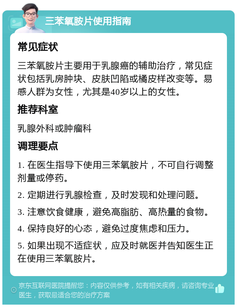 三苯氧胺片使用指南 常见症状 三苯氧胺片主要用于乳腺癌的辅助治疗，常见症状包括乳房肿块、皮肤凹陷或橘皮样改变等。易感人群为女性，尤其是40岁以上的女性。 推荐科室 乳腺外科或肿瘤科 调理要点 1. 在医生指导下使用三苯氧胺片，不可自行调整剂量或停药。 2. 定期进行乳腺检查，及时发现和处理问题。 3. 注意饮食健康，避免高脂肪、高热量的食物。 4. 保持良好的心态，避免过度焦虑和压力。 5. 如果出现不适症状，应及时就医并告知医生正在使用三苯氧胺片。