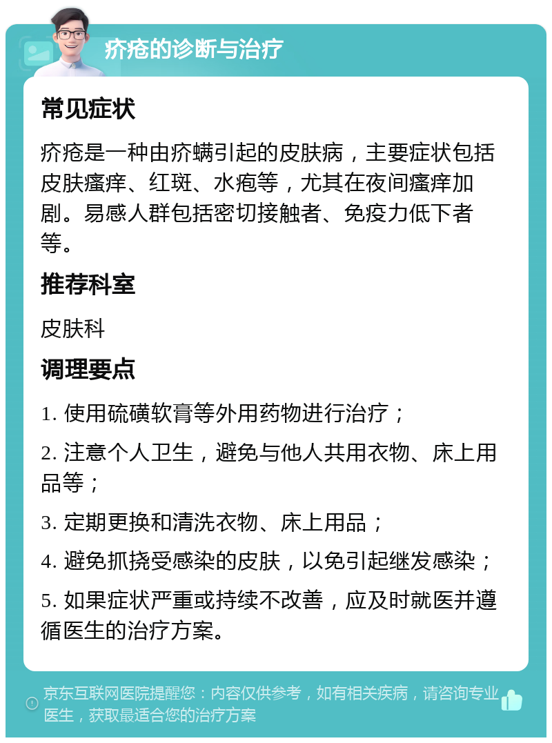 疥疮的诊断与治疗 常见症状 疥疮是一种由疥螨引起的皮肤病，主要症状包括皮肤瘙痒、红斑、水疱等，尤其在夜间瘙痒加剧。易感人群包括密切接触者、免疫力低下者等。 推荐科室 皮肤科 调理要点 1. 使用硫磺软膏等外用药物进行治疗； 2. 注意个人卫生，避免与他人共用衣物、床上用品等； 3. 定期更换和清洗衣物、床上用品； 4. 避免抓挠受感染的皮肤，以免引起继发感染； 5. 如果症状严重或持续不改善，应及时就医并遵循医生的治疗方案。