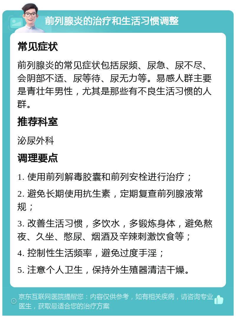 前列腺炎的治疗和生活习惯调整 常见症状 前列腺炎的常见症状包括尿频、尿急、尿不尽、会阴部不适、尿等待、尿无力等。易感人群主要是青壮年男性，尤其是那些有不良生活习惯的人群。 推荐科室 泌尿外科 调理要点 1. 使用前列解毒胶囊和前列安栓进行治疗； 2. 避免长期使用抗生素，定期复查前列腺液常规； 3. 改善生活习惯，多饮水，多锻炼身体，避免熬夜、久坐、憋尿、烟酒及辛辣刺激饮食等； 4. 控制性生活频率，避免过度手淫； 5. 注意个人卫生，保持外生殖器清洁干燥。