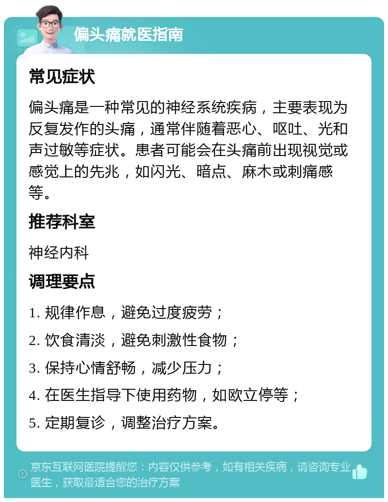 偏头痛就医指南 常见症状 偏头痛是一种常见的神经系统疾病，主要表现为反复发作的头痛，通常伴随着恶心、呕吐、光和声过敏等症状。患者可能会在头痛前出现视觉或感觉上的先兆，如闪光、暗点、麻木或刺痛感等。 推荐科室 神经内科 调理要点 1. 规律作息，避免过度疲劳； 2. 饮食清淡，避免刺激性食物； 3. 保持心情舒畅，减少压力； 4. 在医生指导下使用药物，如欧立停等； 5. 定期复诊，调整治疗方案。