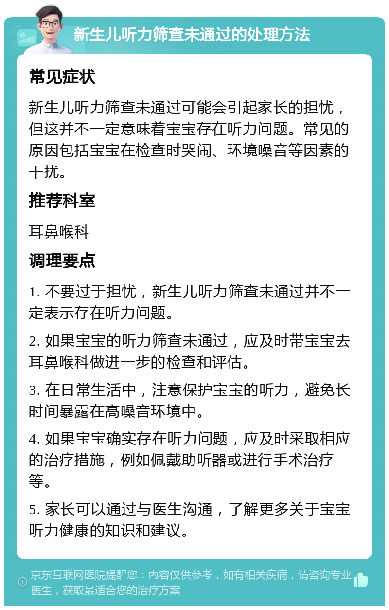 新生儿听力筛查未通过的处理方法 常见症状 新生儿听力筛查未通过可能会引起家长的担忧，但这并不一定意味着宝宝存在听力问题。常见的原因包括宝宝在检查时哭闹、环境噪音等因素的干扰。 推荐科室 耳鼻喉科 调理要点 1. 不要过于担忧，新生儿听力筛查未通过并不一定表示存在听力问题。 2. 如果宝宝的听力筛查未通过，应及时带宝宝去耳鼻喉科做进一步的检查和评估。 3. 在日常生活中，注意保护宝宝的听力，避免长时间暴露在高噪音环境中。 4. 如果宝宝确实存在听力问题，应及时采取相应的治疗措施，例如佩戴助听器或进行手术治疗等。 5. 家长可以通过与医生沟通，了解更多关于宝宝听力健康的知识和建议。