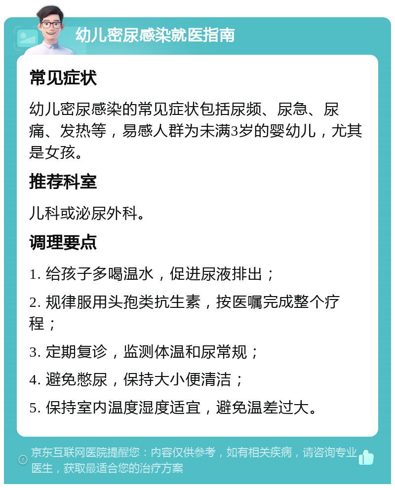 幼儿密尿感染就医指南 常见症状 幼儿密尿感染的常见症状包括尿频、尿急、尿痛、发热等，易感人群为未满3岁的婴幼儿，尤其是女孩。 推荐科室 儿科或泌尿外科。 调理要点 1. 给孩子多喝温水，促进尿液排出； 2. 规律服用头孢类抗生素，按医嘱完成整个疗程； 3. 定期复诊，监测体温和尿常规； 4. 避免憋尿，保持大小便清洁； 5. 保持室内温度湿度适宜，避免温差过大。