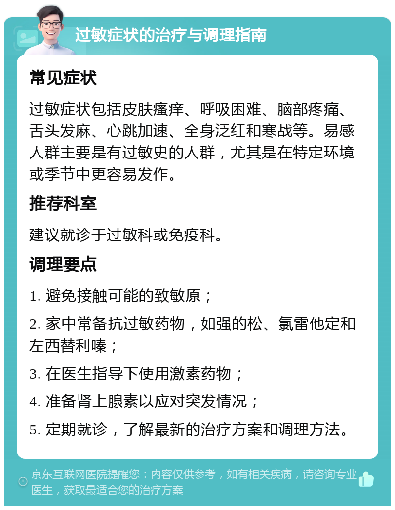 过敏症状的治疗与调理指南 常见症状 过敏症状包括皮肤瘙痒、呼吸困难、脑部疼痛、舌头发麻、心跳加速、全身泛红和寒战等。易感人群主要是有过敏史的人群，尤其是在特定环境或季节中更容易发作。 推荐科室 建议就诊于过敏科或免疫科。 调理要点 1. 避免接触可能的致敏原； 2. 家中常备抗过敏药物，如强的松、氯雷他定和左西替利嗪； 3. 在医生指导下使用激素药物； 4. 准备肾上腺素以应对突发情况； 5. 定期就诊，了解最新的治疗方案和调理方法。