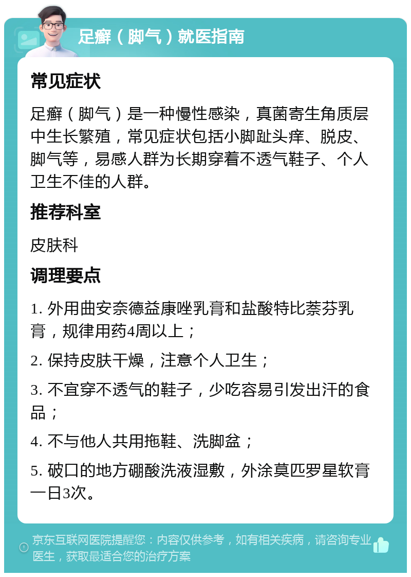 足癣（脚气）就医指南 常见症状 足癣（脚气）是一种慢性感染，真菌寄生角质层中生长繁殖，常见症状包括小脚趾头痒、脱皮、脚气等，易感人群为长期穿着不透气鞋子、个人卫生不佳的人群。 推荐科室 皮肤科 调理要点 1. 外用曲安奈德益康唑乳膏和盐酸特比萘芬乳膏，规律用药4周以上； 2. 保持皮肤干燥，注意个人卫生； 3. 不宜穿不透气的鞋子，少吃容易引发出汗的食品； 4. 不与他人共用拖鞋、洗脚盆； 5. 破口的地方硼酸洗液湿敷，外涂莫匹罗星软膏一日3次。