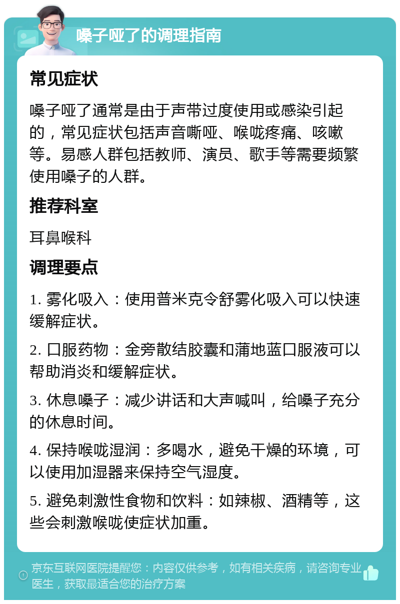 嗓子哑了的调理指南 常见症状 嗓子哑了通常是由于声带过度使用或感染引起的，常见症状包括声音嘶哑、喉咙疼痛、咳嗽等。易感人群包括教师、演员、歌手等需要频繁使用嗓子的人群。 推荐科室 耳鼻喉科 调理要点 1. 雾化吸入：使用普米克令舒雾化吸入可以快速缓解症状。 2. 口服药物：金旁散结胶囊和蒲地蓝口服液可以帮助消炎和缓解症状。 3. 休息嗓子：减少讲话和大声喊叫，给嗓子充分的休息时间。 4. 保持喉咙湿润：多喝水，避免干燥的环境，可以使用加湿器来保持空气湿度。 5. 避免刺激性食物和饮料：如辣椒、酒精等，这些会刺激喉咙使症状加重。