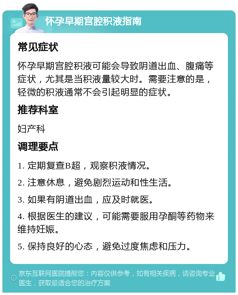 怀孕早期宫腔积液指南 常见症状 怀孕早期宫腔积液可能会导致阴道出血、腹痛等症状，尤其是当积液量较大时。需要注意的是，轻微的积液通常不会引起明显的症状。 推荐科室 妇产科 调理要点 1. 定期复查B超，观察积液情况。 2. 注意休息，避免剧烈运动和性生活。 3. 如果有阴道出血，应及时就医。 4. 根据医生的建议，可能需要服用孕酮等药物来维持妊娠。 5. 保持良好的心态，避免过度焦虑和压力。