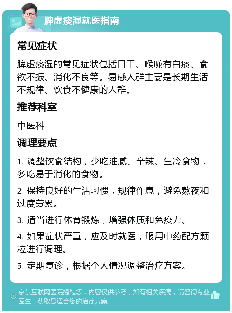 脾虚痰湿就医指南 常见症状 脾虚痰湿的常见症状包括口干、喉咙有白痰、食欲不振、消化不良等。易感人群主要是长期生活不规律、饮食不健康的人群。 推荐科室 中医科 调理要点 1. 调整饮食结构，少吃油腻、辛辣、生冷食物，多吃易于消化的食物。 2. 保持良好的生活习惯，规律作息，避免熬夜和过度劳累。 3. 适当进行体育锻炼，增强体质和免疫力。 4. 如果症状严重，应及时就医，服用中药配方颗粒进行调理。 5. 定期复诊，根据个人情况调整治疗方案。