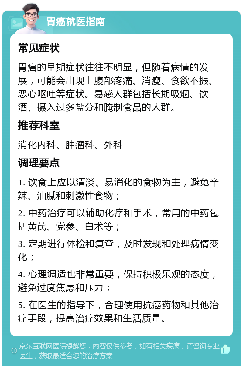 胃癌就医指南 常见症状 胃癌的早期症状往往不明显，但随着病情的发展，可能会出现上腹部疼痛、消瘦、食欲不振、恶心呕吐等症状。易感人群包括长期吸烟、饮酒、摄入过多盐分和腌制食品的人群。 推荐科室 消化内科、肿瘤科、外科 调理要点 1. 饮食上应以清淡、易消化的食物为主，避免辛辣、油腻和刺激性食物； 2. 中药治疗可以辅助化疗和手术，常用的中药包括黄芪、党参、白术等； 3. 定期进行体检和复查，及时发现和处理病情变化； 4. 心理调适也非常重要，保持积极乐观的态度，避免过度焦虑和压力； 5. 在医生的指导下，合理使用抗癌药物和其他治疗手段，提高治疗效果和生活质量。