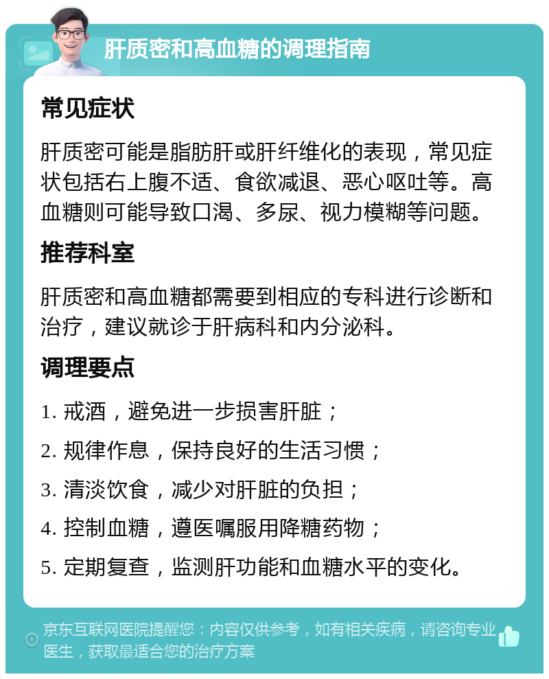 肝质密和高血糖的调理指南 常见症状 肝质密可能是脂肪肝或肝纤维化的表现，常见症状包括右上腹不适、食欲减退、恶心呕吐等。高血糖则可能导致口渴、多尿、视力模糊等问题。 推荐科室 肝质密和高血糖都需要到相应的专科进行诊断和治疗，建议就诊于肝病科和内分泌科。 调理要点 1. 戒酒，避免进一步损害肝脏； 2. 规律作息，保持良好的生活习惯； 3. 清淡饮食，减少对肝脏的负担； 4. 控制血糖，遵医嘱服用降糖药物； 5. 定期复查，监测肝功能和血糖水平的变化。