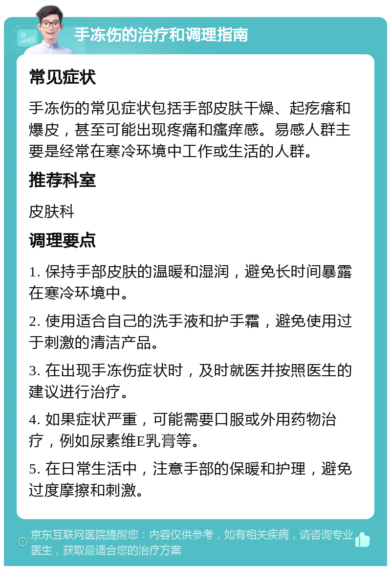 手冻伤的治疗和调理指南 常见症状 手冻伤的常见症状包括手部皮肤干燥、起疙瘩和爆皮，甚至可能出现疼痛和瘙痒感。易感人群主要是经常在寒冷环境中工作或生活的人群。 推荐科室 皮肤科 调理要点 1. 保持手部皮肤的温暖和湿润，避免长时间暴露在寒冷环境中。 2. 使用适合自己的洗手液和护手霜，避免使用过于刺激的清洁产品。 3. 在出现手冻伤症状时，及时就医并按照医生的建议进行治疗。 4. 如果症状严重，可能需要口服或外用药物治疗，例如尿素维E乳膏等。 5. 在日常生活中，注意手部的保暖和护理，避免过度摩擦和刺激。