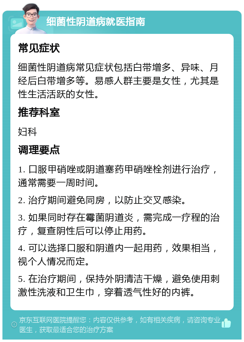 细菌性阴道病就医指南 常见症状 细菌性阴道病常见症状包括白带增多、异味、月经后白带增多等。易感人群主要是女性，尤其是性生活活跃的女性。 推荐科室 妇科 调理要点 1. 口服甲硝唑或阴道塞药甲硝唑栓剂进行治疗，通常需要一周时间。 2. 治疗期间避免同房，以防止交叉感染。 3. 如果同时存在霉菌阴道炎，需完成一疗程的治疗，复查阴性后可以停止用药。 4. 可以选择口服和阴道内一起用药，效果相当，视个人情况而定。 5. 在治疗期间，保持外阴清洁干燥，避免使用刺激性洗液和卫生巾，穿着透气性好的内裤。