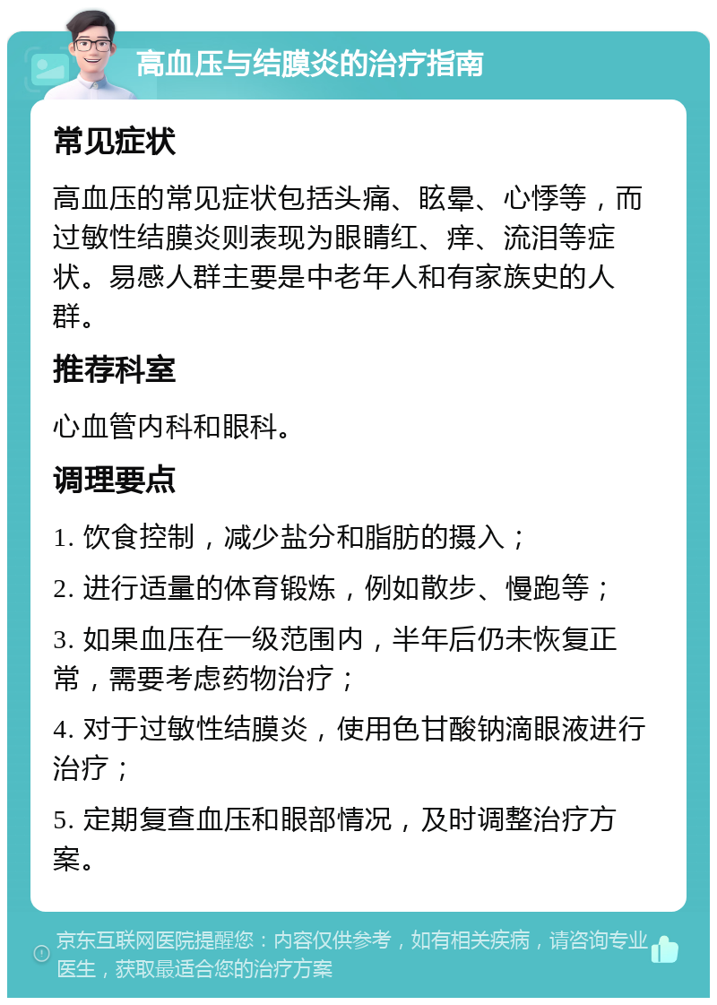 高血压与结膜炎的治疗指南 常见症状 高血压的常见症状包括头痛、眩晕、心悸等，而过敏性结膜炎则表现为眼睛红、痒、流泪等症状。易感人群主要是中老年人和有家族史的人群。 推荐科室 心血管内科和眼科。 调理要点 1. 饮食控制，减少盐分和脂肪的摄入； 2. 进行适量的体育锻炼，例如散步、慢跑等； 3. 如果血压在一级范围内，半年后仍未恢复正常，需要考虑药物治疗； 4. 对于过敏性结膜炎，使用色甘酸钠滴眼液进行治疗； 5. 定期复查血压和眼部情况，及时调整治疗方案。