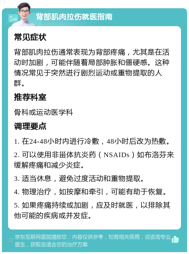 背部肌肉拉伤就医指南 常见症状 背部肌肉拉伤通常表现为背部疼痛，尤其是在活动时加剧，可能伴随着局部肿胀和僵硬感。这种情况常见于突然进行剧烈运动或重物提取的人群。 推荐科室 骨科或运动医学科 调理要点 1. 在24-48小时内进行冷敷，48小时后改为热敷。 2. 可以使用非甾体抗炎药（NSAIDs）如布洛芬来缓解疼痛和减少炎症。 3. 适当休息，避免过度活动和重物提取。 4. 物理治疗，如按摩和牵引，可能有助于恢复。 5. 如果疼痛持续或加剧，应及时就医，以排除其他可能的疾病或并发症。