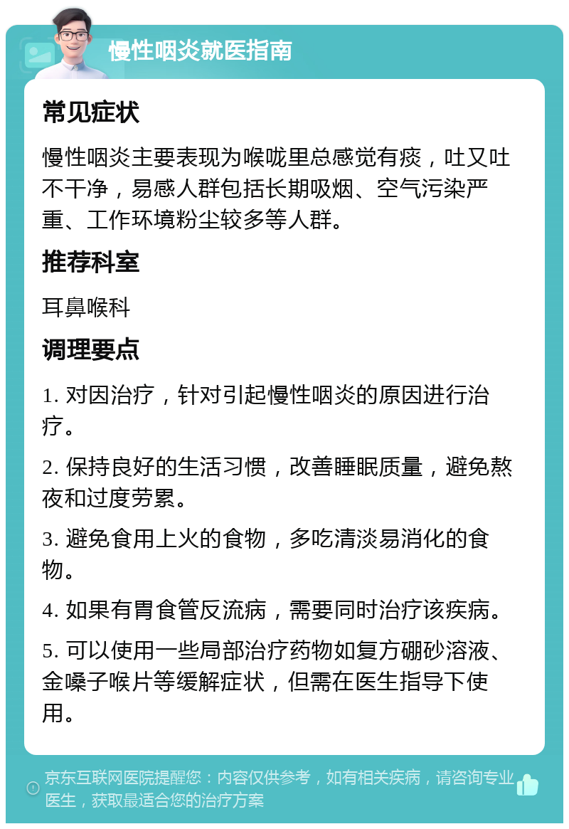 慢性咽炎就医指南 常见症状 慢性咽炎主要表现为喉咙里总感觉有痰，吐又吐不干净，易感人群包括长期吸烟、空气污染严重、工作环境粉尘较多等人群。 推荐科室 耳鼻喉科 调理要点 1. 对因治疗，针对引起慢性咽炎的原因进行治疗。 2. 保持良好的生活习惯，改善睡眠质量，避免熬夜和过度劳累。 3. 避免食用上火的食物，多吃清淡易消化的食物。 4. 如果有胃食管反流病，需要同时治疗该疾病。 5. 可以使用一些局部治疗药物如复方硼砂溶液、金嗓子喉片等缓解症状，但需在医生指导下使用。