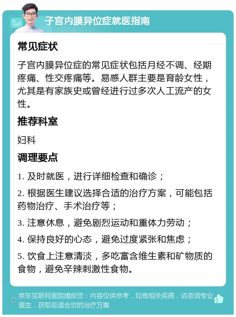 子宫内膜异位症就医指南 常见症状 子宫内膜异位症的常见症状包括月经不调、经期疼痛、性交疼痛等。易感人群主要是育龄女性，尤其是有家族史或曾经进行过多次人工流产的女性。 推荐科室 妇科 调理要点 1. 及时就医，进行详细检查和确诊； 2. 根据医生建议选择合适的治疗方案，可能包括药物治疗、手术治疗等； 3. 注意休息，避免剧烈运动和重体力劳动； 4. 保持良好的心态，避免过度紧张和焦虑； 5. 饮食上注意清淡，多吃富含维生素和矿物质的食物，避免辛辣刺激性食物。