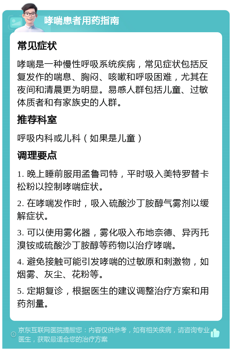 哮喘患者用药指南 常见症状 哮喘是一种慢性呼吸系统疾病，常见症状包括反复发作的喘息、胸闷、咳嗽和呼吸困难，尤其在夜间和清晨更为明显。易感人群包括儿童、过敏体质者和有家族史的人群。 推荐科室 呼吸内科或儿科（如果是儿童） 调理要点 1. 晚上睡前服用孟鲁司特，平时吸入美特罗替卡松粉以控制哮喘症状。 2. 在哮喘发作时，吸入硫酸沙丁胺醇气雾剂以缓解症状。 3. 可以使用雾化器，雾化吸入布地奈德、异丙托溴铵或硫酸沙丁胺醇等药物以治疗哮喘。 4. 避免接触可能引发哮喘的过敏原和刺激物，如烟雾、灰尘、花粉等。 5. 定期复诊，根据医生的建议调整治疗方案和用药剂量。