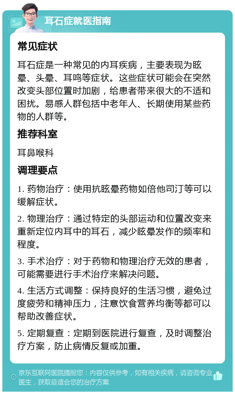 耳石症就医指南 常见症状 耳石症是一种常见的内耳疾病，主要表现为眩晕、头晕、耳鸣等症状。这些症状可能会在突然改变头部位置时加剧，给患者带来很大的不适和困扰。易感人群包括中老年人、长期使用某些药物的人群等。 推荐科室 耳鼻喉科 调理要点 1. 药物治疗：使用抗眩晕药物如倍他司汀等可以缓解症状。 2. 物理治疗：通过特定的头部运动和位置改变来重新定位内耳中的耳石，减少眩晕发作的频率和程度。 3. 手术治疗：对于药物和物理治疗无效的患者，可能需要进行手术治疗来解决问题。 4. 生活方式调整：保持良好的生活习惯，避免过度疲劳和精神压力，注意饮食营养均衡等都可以帮助改善症状。 5. 定期复查：定期到医院进行复查，及时调整治疗方案，防止病情反复或加重。