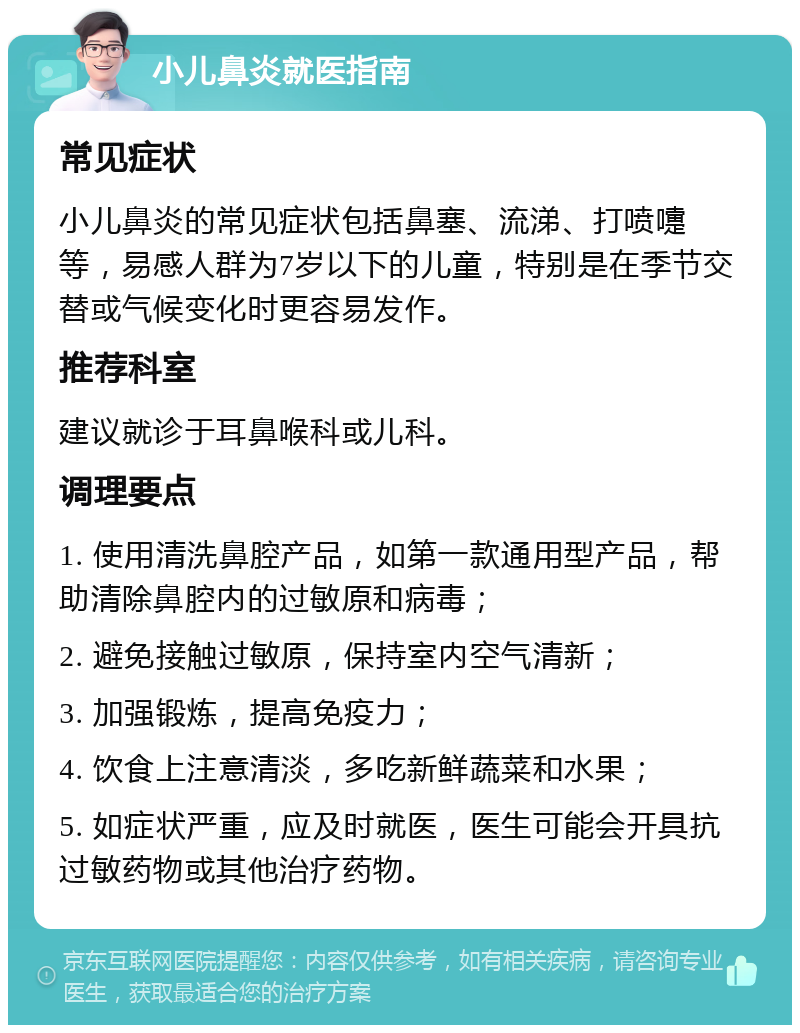 小儿鼻炎就医指南 常见症状 小儿鼻炎的常见症状包括鼻塞、流涕、打喷嚏等，易感人群为7岁以下的儿童，特别是在季节交替或气候变化时更容易发作。 推荐科室 建议就诊于耳鼻喉科或儿科。 调理要点 1. 使用清洗鼻腔产品，如第一款通用型产品，帮助清除鼻腔内的过敏原和病毒； 2. 避免接触过敏原，保持室内空气清新； 3. 加强锻炼，提高免疫力； 4. 饮食上注意清淡，多吃新鲜蔬菜和水果； 5. 如症状严重，应及时就医，医生可能会开具抗过敏药物或其他治疗药物。