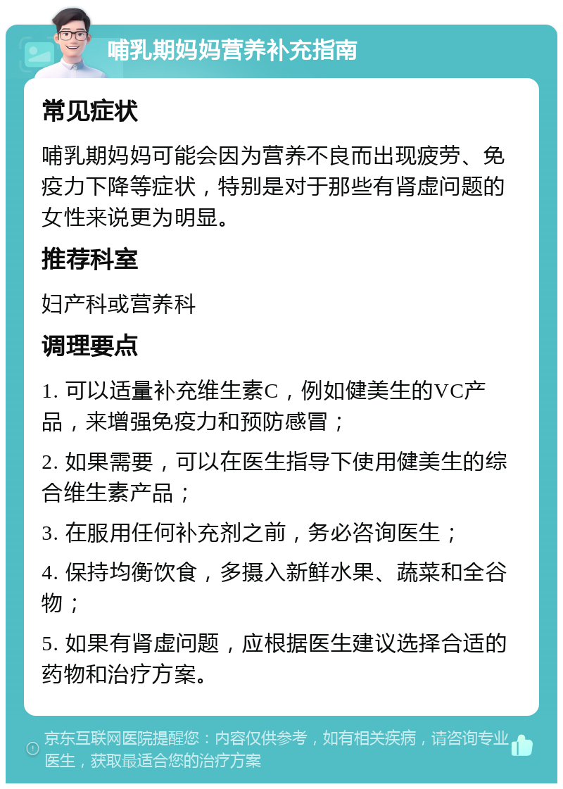 哺乳期妈妈营养补充指南 常见症状 哺乳期妈妈可能会因为营养不良而出现疲劳、免疫力下降等症状，特别是对于那些有肾虚问题的女性来说更为明显。 推荐科室 妇产科或营养科 调理要点 1. 可以适量补充维生素C，例如健美生的VC产品，来增强免疫力和预防感冒； 2. 如果需要，可以在医生指导下使用健美生的综合维生素产品； 3. 在服用任何补充剂之前，务必咨询医生； 4. 保持均衡饮食，多摄入新鲜水果、蔬菜和全谷物； 5. 如果有肾虚问题，应根据医生建议选择合适的药物和治疗方案。