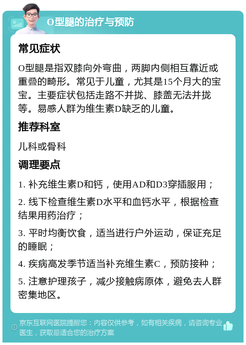 O型腿的治疗与预防 常见症状 O型腿是指双膝向外弯曲，两脚内侧相互靠近或重叠的畸形。常见于儿童，尤其是15个月大的宝宝。主要症状包括走路不并拢、膝盖无法并拢等。易感人群为维生素D缺乏的儿童。 推荐科室 儿科或骨科 调理要点 1. 补充维生素D和钙，使用AD和D3穿插服用； 2. 线下检查维生素D水平和血钙水平，根据检查结果用药治疗； 3. 平时均衡饮食，适当进行户外运动，保证充足的睡眠； 4. 疾病高发季节适当补充维生素C，预防接种； 5. 注意护理孩子，减少接触病原体，避免去人群密集地区。