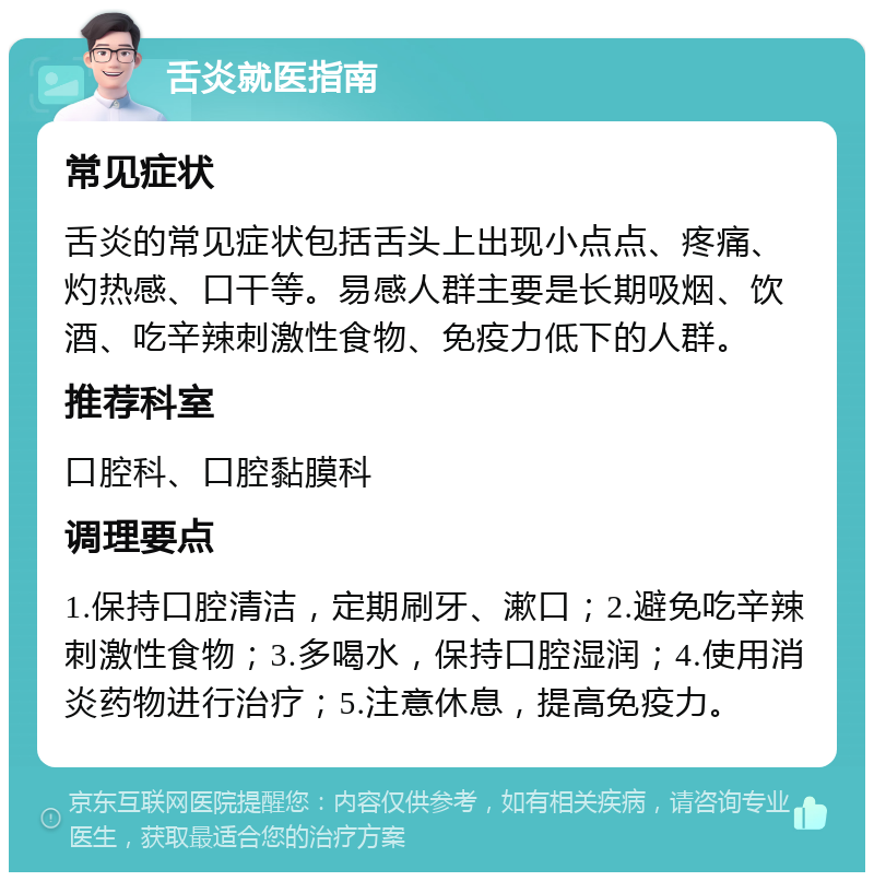 舌炎就医指南 常见症状 舌炎的常见症状包括舌头上出现小点点、疼痛、灼热感、口干等。易感人群主要是长期吸烟、饮酒、吃辛辣刺激性食物、免疫力低下的人群。 推荐科室 口腔科、口腔黏膜科 调理要点 1.保持口腔清洁，定期刷牙、漱口；2.避免吃辛辣刺激性食物；3.多喝水，保持口腔湿润；4.使用消炎药物进行治疗；5.注意休息，提高免疫力。