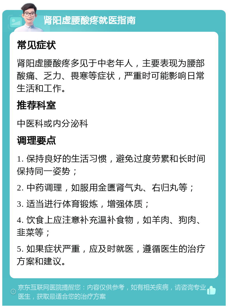 肾阳虚腰酸疼就医指南 常见症状 肾阳虚腰酸疼多见于中老年人，主要表现为腰部酸痛、乏力、畏寒等症状，严重时可能影响日常生活和工作。 推荐科室 中医科或内分泌科 调理要点 1. 保持良好的生活习惯，避免过度劳累和长时间保持同一姿势； 2. 中药调理，如服用金匮肾气丸、右归丸等； 3. 适当进行体育锻炼，增强体质； 4. 饮食上应注意补充温补食物，如羊肉、狗肉、韭菜等； 5. 如果症状严重，应及时就医，遵循医生的治疗方案和建议。