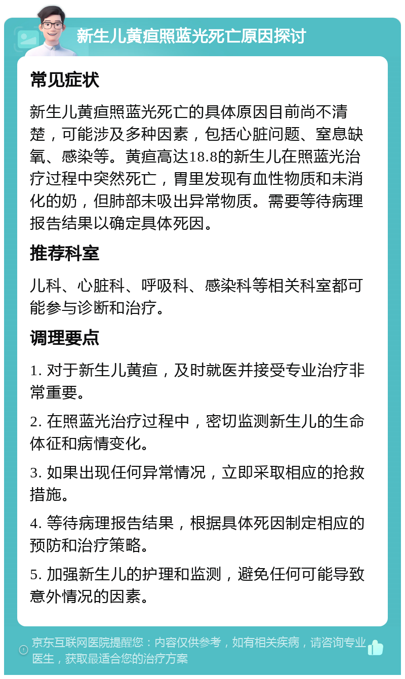 新生儿黄疸照蓝光死亡原因探讨 常见症状 新生儿黄疸照蓝光死亡的具体原因目前尚不清楚，可能涉及多种因素，包括心脏问题、窒息缺氧、感染等。黄疸高达18.8的新生儿在照蓝光治疗过程中突然死亡，胃里发现有血性物质和未消化的奶，但肺部未吸出异常物质。需要等待病理报告结果以确定具体死因。 推荐科室 儿科、心脏科、呼吸科、感染科等相关科室都可能参与诊断和治疗。 调理要点 1. 对于新生儿黄疸，及时就医并接受专业治疗非常重要。 2. 在照蓝光治疗过程中，密切监测新生儿的生命体征和病情变化。 3. 如果出现任何异常情况，立即采取相应的抢救措施。 4. 等待病理报告结果，根据具体死因制定相应的预防和治疗策略。 5. 加强新生儿的护理和监测，避免任何可能导致意外情况的因素。