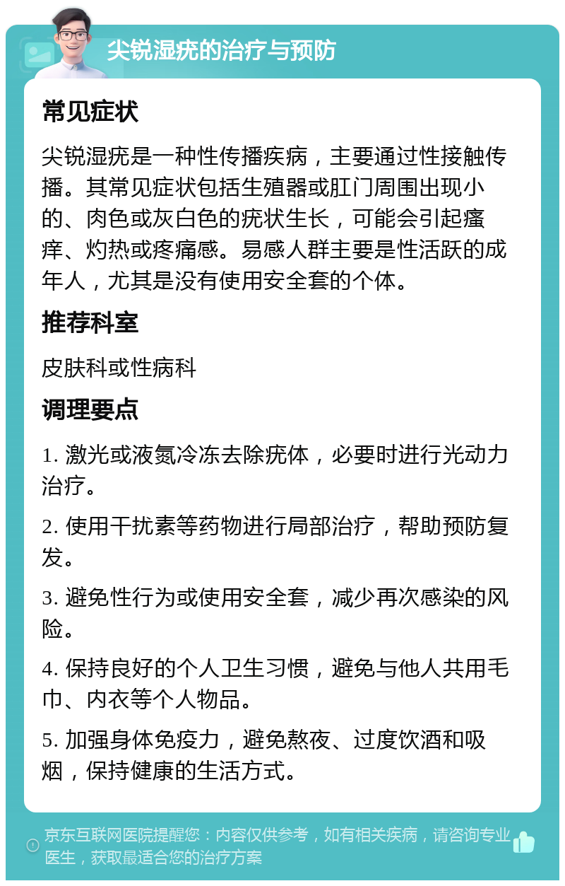 尖锐湿疣的治疗与预防 常见症状 尖锐湿疣是一种性传播疾病，主要通过性接触传播。其常见症状包括生殖器或肛门周围出现小的、肉色或灰白色的疣状生长，可能会引起瘙痒、灼热或疼痛感。易感人群主要是性活跃的成年人，尤其是没有使用安全套的个体。 推荐科室 皮肤科或性病科 调理要点 1. 激光或液氮冷冻去除疣体，必要时进行光动力治疗。 2. 使用干扰素等药物进行局部治疗，帮助预防复发。 3. 避免性行为或使用安全套，减少再次感染的风险。 4. 保持良好的个人卫生习惯，避免与他人共用毛巾、内衣等个人物品。 5. 加强身体免疫力，避免熬夜、过度饮酒和吸烟，保持健康的生活方式。