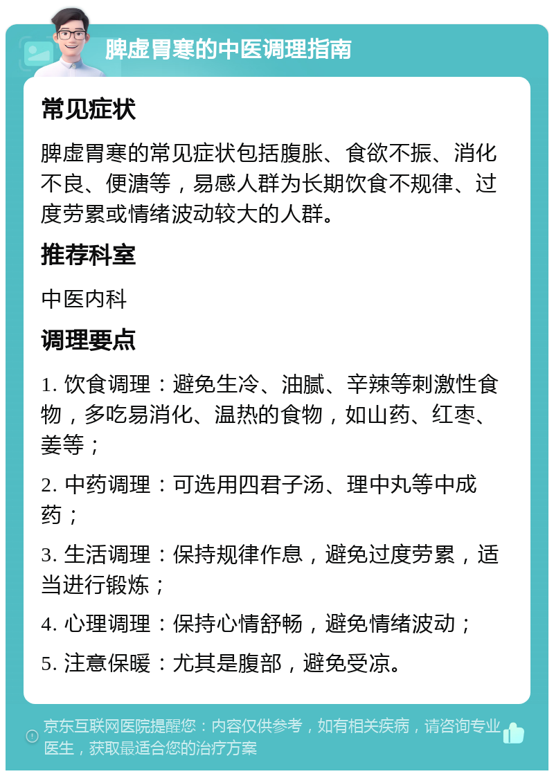 脾虚胃寒的中医调理指南 常见症状 脾虚胃寒的常见症状包括腹胀、食欲不振、消化不良、便溏等，易感人群为长期饮食不规律、过度劳累或情绪波动较大的人群。 推荐科室 中医内科 调理要点 1. 饮食调理：避免生冷、油腻、辛辣等刺激性食物，多吃易消化、温热的食物，如山药、红枣、姜等； 2. 中药调理：可选用四君子汤、理中丸等中成药； 3. 生活调理：保持规律作息，避免过度劳累，适当进行锻炼； 4. 心理调理：保持心情舒畅，避免情绪波动； 5. 注意保暖：尤其是腹部，避免受凉。