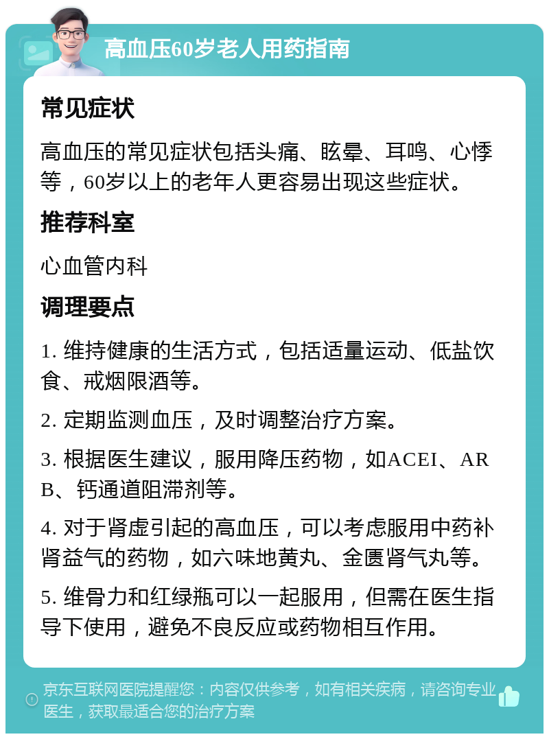 高血压60岁老人用药指南 常见症状 高血压的常见症状包括头痛、眩晕、耳鸣、心悸等，60岁以上的老年人更容易出现这些症状。 推荐科室 心血管内科 调理要点 1. 维持健康的生活方式，包括适量运动、低盐饮食、戒烟限酒等。 2. 定期监测血压，及时调整治疗方案。 3. 根据医生建议，服用降压药物，如ACEI、ARB、钙通道阻滞剂等。 4. 对于肾虚引起的高血压，可以考虑服用中药补肾益气的药物，如六味地黄丸、金匮肾气丸等。 5. 维骨力和红绿瓶可以一起服用，但需在医生指导下使用，避免不良反应或药物相互作用。