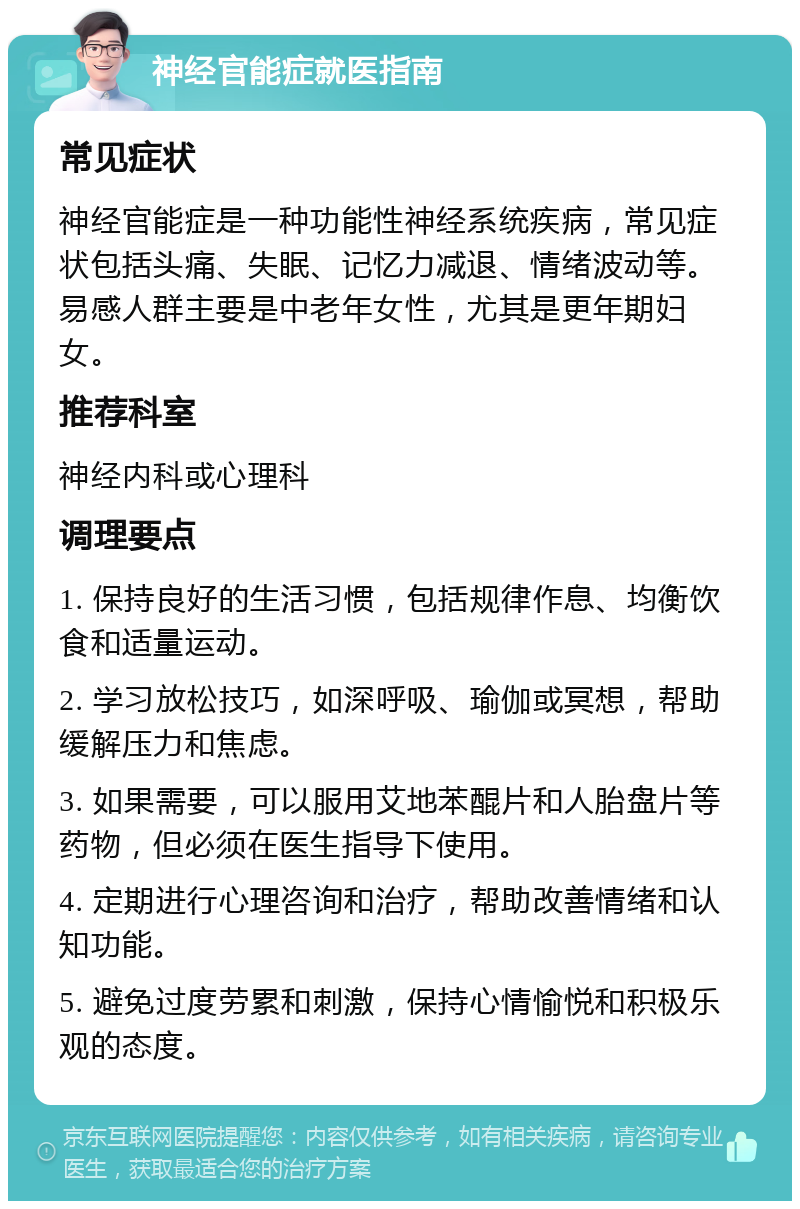 神经官能症就医指南 常见症状 神经官能症是一种功能性神经系统疾病，常见症状包括头痛、失眠、记忆力减退、情绪波动等。易感人群主要是中老年女性，尤其是更年期妇女。 推荐科室 神经内科或心理科 调理要点 1. 保持良好的生活习惯，包括规律作息、均衡饮食和适量运动。 2. 学习放松技巧，如深呼吸、瑜伽或冥想，帮助缓解压力和焦虑。 3. 如果需要，可以服用艾地苯醌片和人胎盘片等药物，但必须在医生指导下使用。 4. 定期进行心理咨询和治疗，帮助改善情绪和认知功能。 5. 避免过度劳累和刺激，保持心情愉悦和积极乐观的态度。