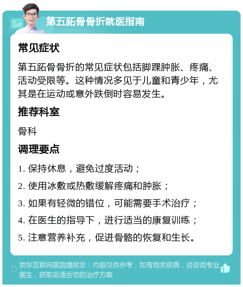 第五跖骨骨折就医指南 常见症状 第五跖骨骨折的常见症状包括脚踝肿胀、疼痛、活动受限等。这种情况多见于儿童和青少年，尤其是在运动或意外跌倒时容易发生。 推荐科室 骨科 调理要点 1. 保持休息，避免过度活动； 2. 使用冰敷或热敷缓解疼痛和肿胀； 3. 如果有轻微的错位，可能需要手术治疗； 4. 在医生的指导下，进行适当的康复训练； 5. 注意营养补充，促进骨骼的恢复和生长。