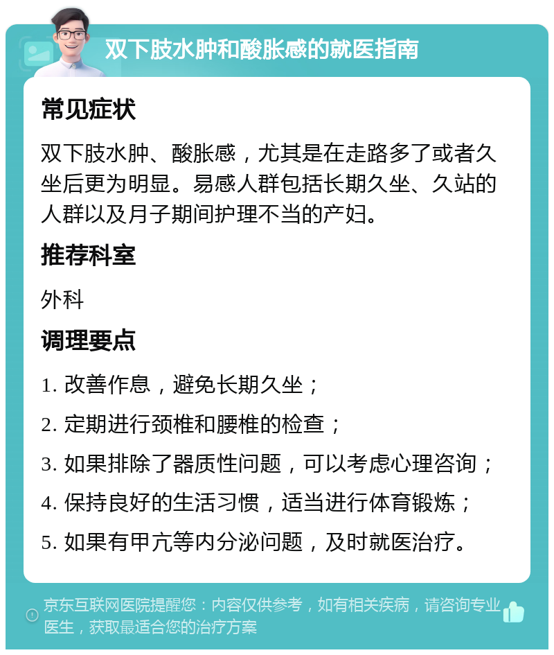 双下肢水肿和酸胀感的就医指南 常见症状 双下肢水肿、酸胀感，尤其是在走路多了或者久坐后更为明显。易感人群包括长期久坐、久站的人群以及月子期间护理不当的产妇。 推荐科室 外科 调理要点 1. 改善作息，避免长期久坐； 2. 定期进行颈椎和腰椎的检查； 3. 如果排除了器质性问题，可以考虑心理咨询； 4. 保持良好的生活习惯，适当进行体育锻炼； 5. 如果有甲亢等内分泌问题，及时就医治疗。