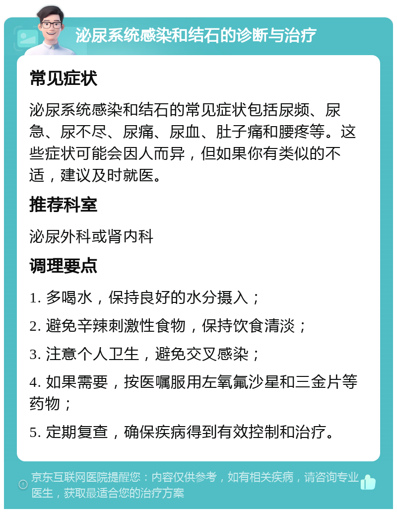 泌尿系统感染和结石的诊断与治疗 常见症状 泌尿系统感染和结石的常见症状包括尿频、尿急、尿不尽、尿痛、尿血、肚子痛和腰疼等。这些症状可能会因人而异，但如果你有类似的不适，建议及时就医。 推荐科室 泌尿外科或肾内科 调理要点 1. 多喝水，保持良好的水分摄入； 2. 避免辛辣刺激性食物，保持饮食清淡； 3. 注意个人卫生，避免交叉感染； 4. 如果需要，按医嘱服用左氧氟沙星和三金片等药物； 5. 定期复查，确保疾病得到有效控制和治疗。