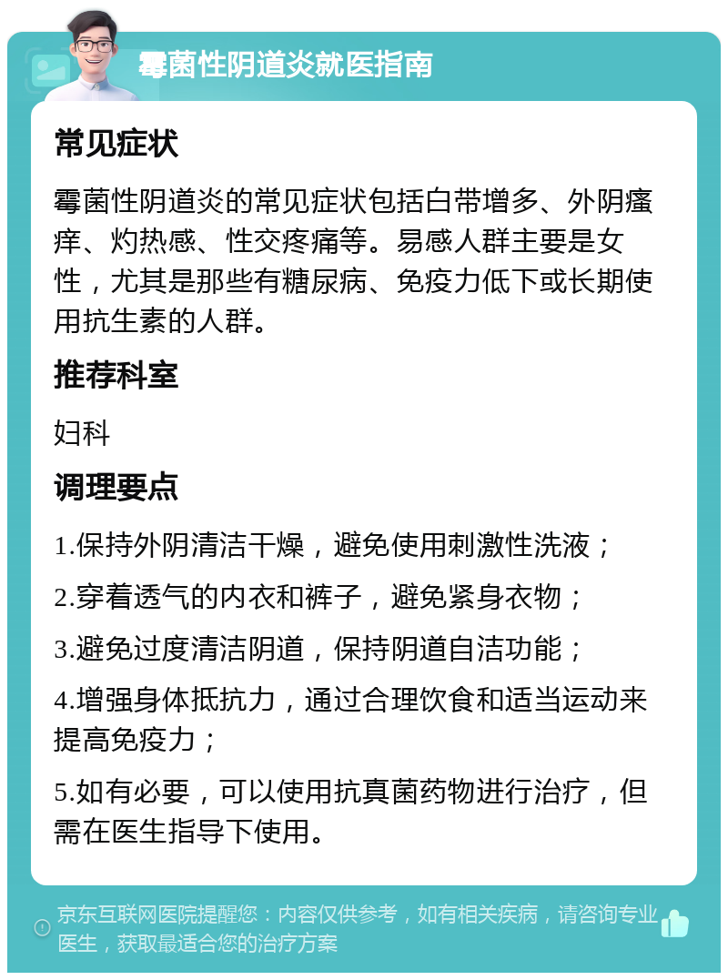 霉菌性阴道炎就医指南 常见症状 霉菌性阴道炎的常见症状包括白带增多、外阴瘙痒、灼热感、性交疼痛等。易感人群主要是女性，尤其是那些有糖尿病、免疫力低下或长期使用抗生素的人群。 推荐科室 妇科 调理要点 1.保持外阴清洁干燥，避免使用刺激性洗液； 2.穿着透气的内衣和裤子，避免紧身衣物； 3.避免过度清洁阴道，保持阴道自洁功能； 4.增强身体抵抗力，通过合理饮食和适当运动来提高免疫力； 5.如有必要，可以使用抗真菌药物进行治疗，但需在医生指导下使用。