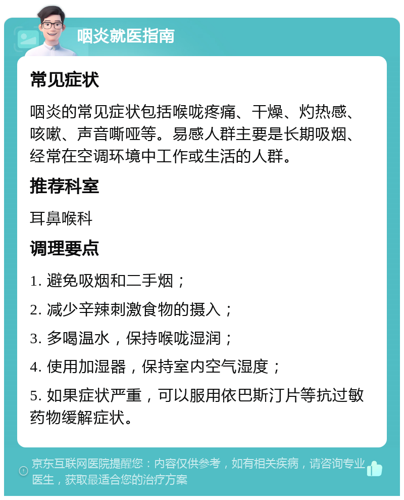 咽炎就医指南 常见症状 咽炎的常见症状包括喉咙疼痛、干燥、灼热感、咳嗽、声音嘶哑等。易感人群主要是长期吸烟、经常在空调环境中工作或生活的人群。 推荐科室 耳鼻喉科 调理要点 1. 避免吸烟和二手烟； 2. 减少辛辣刺激食物的摄入； 3. 多喝温水，保持喉咙湿润； 4. 使用加湿器，保持室内空气湿度； 5. 如果症状严重，可以服用依巴斯汀片等抗过敏药物缓解症状。