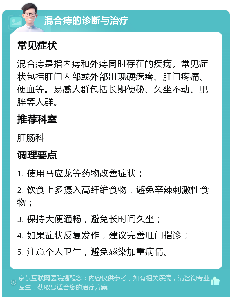 混合痔的诊断与治疗 常见症状 混合痔是指内痔和外痔同时存在的疾病。常见症状包括肛门内部或外部出现硬疙瘩、肛门疼痛、便血等。易感人群包括长期便秘、久坐不动、肥胖等人群。 推荐科室 肛肠科 调理要点 1. 使用马应龙等药物改善症状； 2. 饮食上多摄入高纤维食物，避免辛辣刺激性食物； 3. 保持大便通畅，避免长时间久坐； 4. 如果症状反复发作，建议完善肛门指诊； 5. 注意个人卫生，避免感染加重病情。