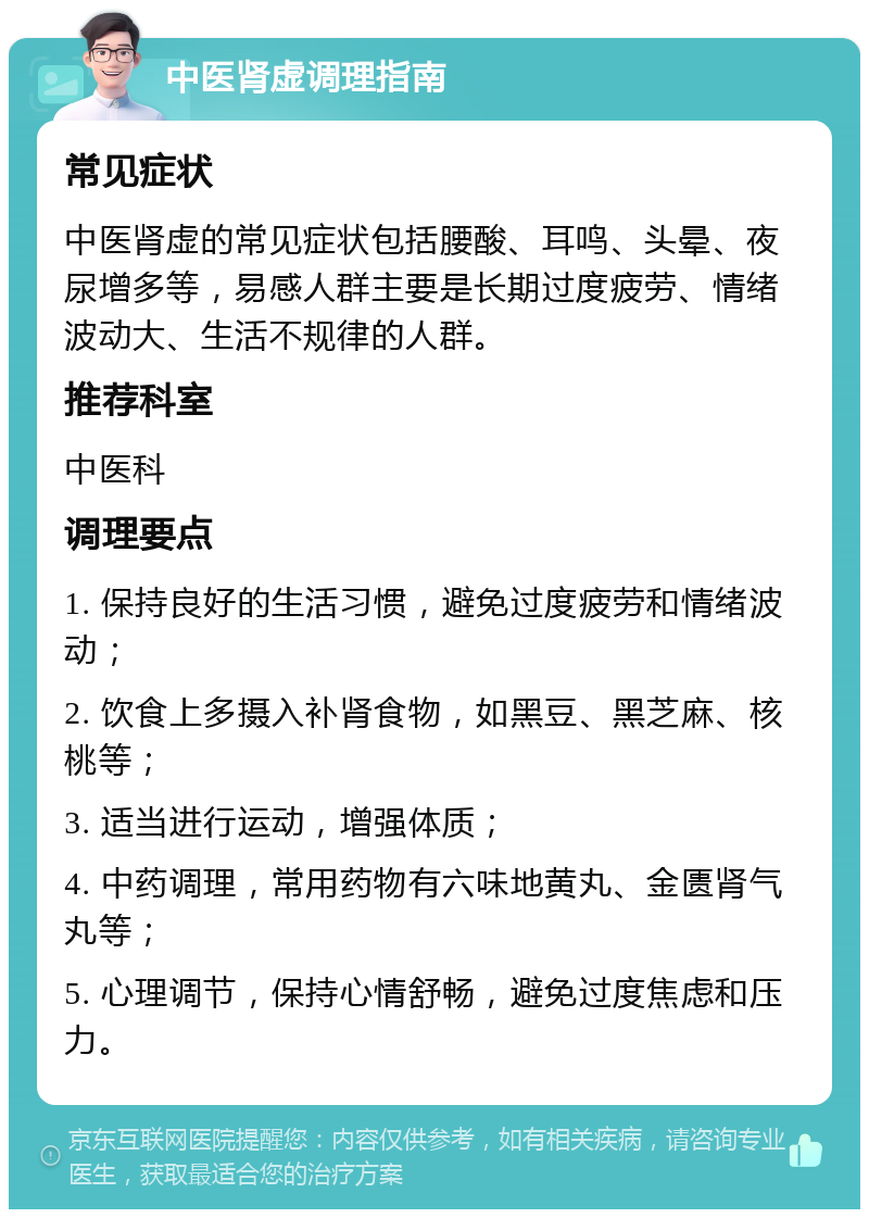 中医肾虚调理指南 常见症状 中医肾虚的常见症状包括腰酸、耳鸣、头晕、夜尿增多等，易感人群主要是长期过度疲劳、情绪波动大、生活不规律的人群。 推荐科室 中医科 调理要点 1. 保持良好的生活习惯，避免过度疲劳和情绪波动； 2. 饮食上多摄入补肾食物，如黑豆、黑芝麻、核桃等； 3. 适当进行运动，增强体质； 4. 中药调理，常用药物有六味地黄丸、金匮肾气丸等； 5. 心理调节，保持心情舒畅，避免过度焦虑和压力。