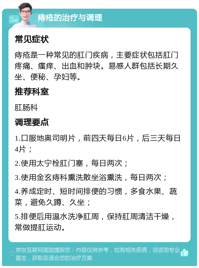 痔疮的治疗与调理 常见症状 痔疮是一种常见的肛门疾病，主要症状包括肛门疼痛、瘙痒、出血和肿块。易感人群包括长期久坐、便秘、孕妇等。 推荐科室 肛肠科 调理要点 1.口服地奥司明片，前四天每日6片，后三天每日4片； 2.使用太宁栓肛门塞，每日两次； 3.使用金玄痔科熏洗散坐浴熏洗，每日两次； 4.养成定时、短时间排便的习惯，多食水果、蔬菜，避免久蹲、久坐； 5.排便后用温水洗净肛周，保持肛周清洁干燥，常做提肛运动。