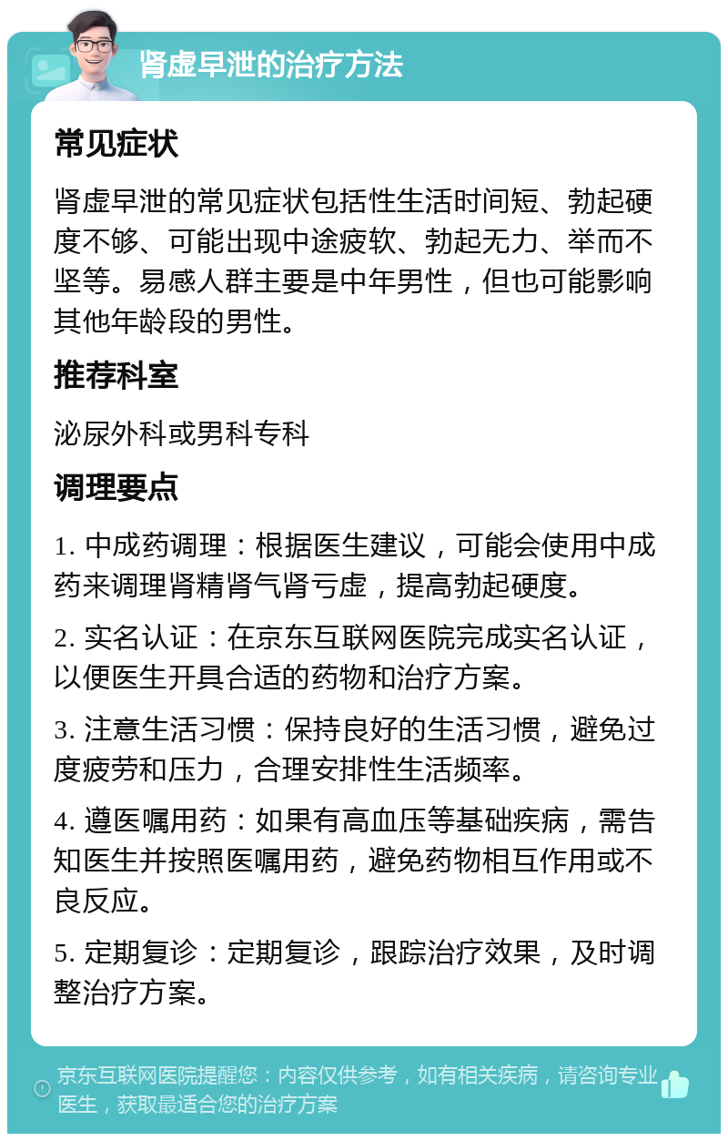 肾虚早泄的治疗方法 常见症状 肾虚早泄的常见症状包括性生活时间短、勃起硬度不够、可能出现中途疲软、勃起无力、举而不坚等。易感人群主要是中年男性，但也可能影响其他年龄段的男性。 推荐科室 泌尿外科或男科专科 调理要点 1. 中成药调理：根据医生建议，可能会使用中成药来调理肾精肾气肾亏虚，提高勃起硬度。 2. 实名认证：在京东互联网医院完成实名认证，以便医生开具合适的药物和治疗方案。 3. 注意生活习惯：保持良好的生活习惯，避免过度疲劳和压力，合理安排性生活频率。 4. 遵医嘱用药：如果有高血压等基础疾病，需告知医生并按照医嘱用药，避免药物相互作用或不良反应。 5. 定期复诊：定期复诊，跟踪治疗效果，及时调整治疗方案。