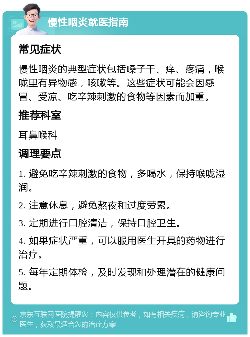 慢性咽炎就医指南 常见症状 慢性咽炎的典型症状包括嗓子干、痒、疼痛，喉咙里有异物感，咳嗽等。这些症状可能会因感冒、受凉、吃辛辣刺激的食物等因素而加重。 推荐科室 耳鼻喉科 调理要点 1. 避免吃辛辣刺激的食物，多喝水，保持喉咙湿润。 2. 注意休息，避免熬夜和过度劳累。 3. 定期进行口腔清洁，保持口腔卫生。 4. 如果症状严重，可以服用医生开具的药物进行治疗。 5. 每年定期体检，及时发现和处理潜在的健康问题。