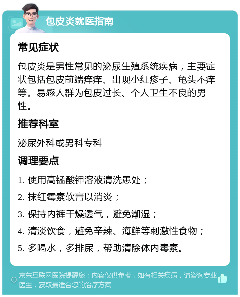 包皮炎就医指南 常见症状 包皮炎是男性常见的泌尿生殖系统疾病，主要症状包括包皮前端痒痒、出现小红疹子、龟头不痒等。易感人群为包皮过长、个人卫生不良的男性。 推荐科室 泌尿外科或男科专科 调理要点 1. 使用高锰酸钾溶液清洗患处； 2. 抹红霉素软膏以消炎； 3. 保持内裤干燥透气，避免潮湿； 4. 清淡饮食，避免辛辣、海鲜等刺激性食物； 5. 多喝水，多排尿，帮助清除体内毒素。