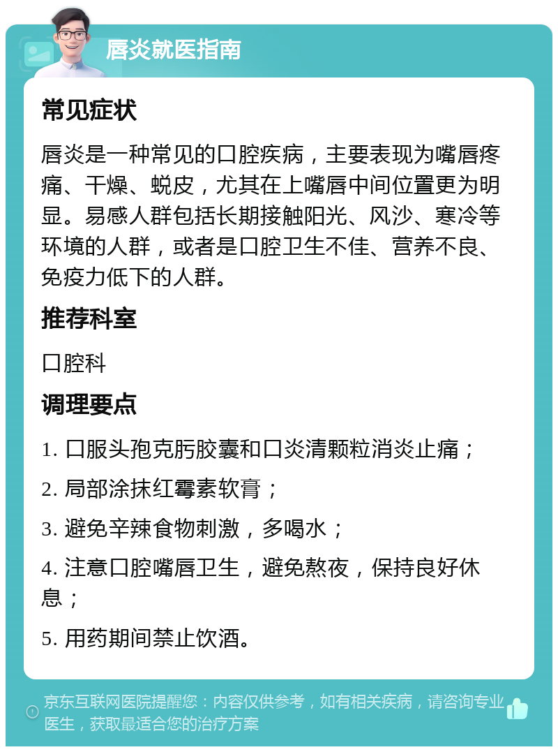 唇炎就医指南 常见症状 唇炎是一种常见的口腔疾病，主要表现为嘴唇疼痛、干燥、蜕皮，尤其在上嘴唇中间位置更为明显。易感人群包括长期接触阳光、风沙、寒冷等环境的人群，或者是口腔卫生不佳、营养不良、免疫力低下的人群。 推荐科室 口腔科 调理要点 1. 口服头孢克肟胶囊和口炎清颗粒消炎止痛； 2. 局部涂抹红霉素软膏； 3. 避免辛辣食物刺激，多喝水； 4. 注意口腔嘴唇卫生，避免熬夜，保持良好休息； 5. 用药期间禁止饮酒。