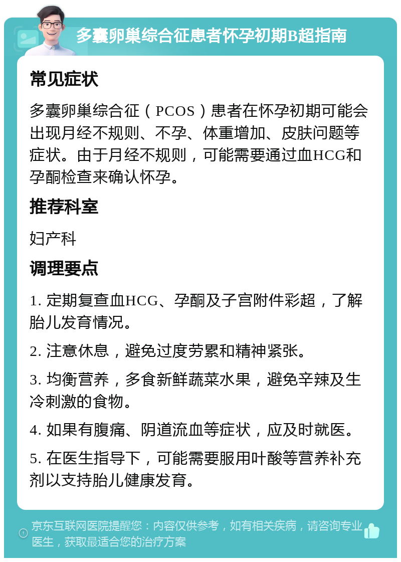 多囊卵巢综合征患者怀孕初期B超指南 常见症状 多囊卵巢综合征（PCOS）患者在怀孕初期可能会出现月经不规则、不孕、体重增加、皮肤问题等症状。由于月经不规则，可能需要通过血HCG和孕酮检查来确认怀孕。 推荐科室 妇产科 调理要点 1. 定期复查血HCG、孕酮及子宫附件彩超，了解胎儿发育情况。 2. 注意休息，避免过度劳累和精神紧张。 3. 均衡营养，多食新鲜蔬菜水果，避免辛辣及生冷刺激的食物。 4. 如果有腹痛、阴道流血等症状，应及时就医。 5. 在医生指导下，可能需要服用叶酸等营养补充剂以支持胎儿健康发育。