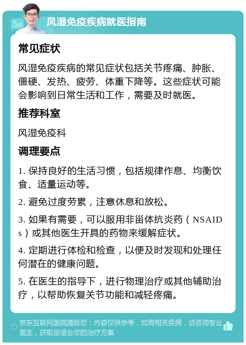 风湿免疫疾病就医指南 常见症状 风湿免疫疾病的常见症状包括关节疼痛、肿胀、僵硬、发热、疲劳、体重下降等。这些症状可能会影响到日常生活和工作，需要及时就医。 推荐科室 风湿免疫科 调理要点 1. 保持良好的生活习惯，包括规律作息、均衡饮食、适量运动等。 2. 避免过度劳累，注意休息和放松。 3. 如果有需要，可以服用非甾体抗炎药（NSAIDs）或其他医生开具的药物来缓解症状。 4. 定期进行体检和检查，以便及时发现和处理任何潜在的健康问题。 5. 在医生的指导下，进行物理治疗或其他辅助治疗，以帮助恢复关节功能和减轻疼痛。