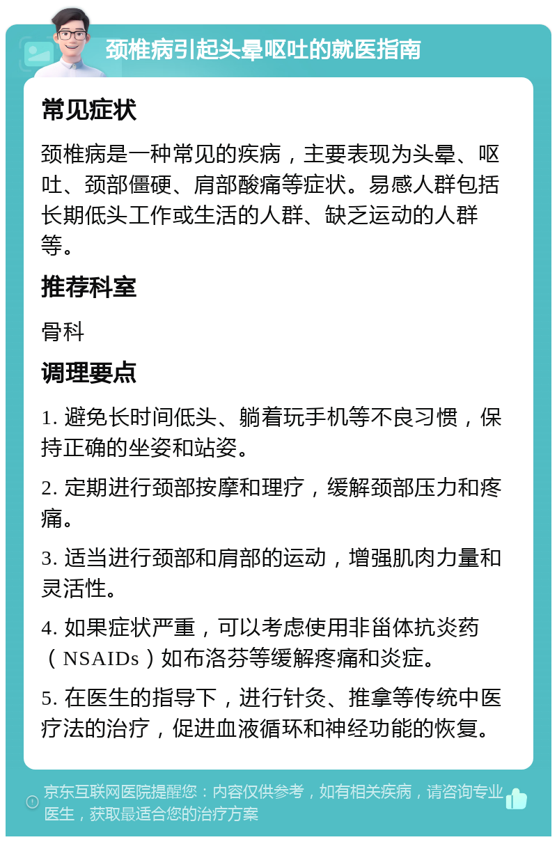 颈椎病引起头晕呕吐的就医指南 常见症状 颈椎病是一种常见的疾病，主要表现为头晕、呕吐、颈部僵硬、肩部酸痛等症状。易感人群包括长期低头工作或生活的人群、缺乏运动的人群等。 推荐科室 骨科 调理要点 1. 避免长时间低头、躺着玩手机等不良习惯，保持正确的坐姿和站姿。 2. 定期进行颈部按摩和理疗，缓解颈部压力和疼痛。 3. 适当进行颈部和肩部的运动，增强肌肉力量和灵活性。 4. 如果症状严重，可以考虑使用非甾体抗炎药（NSAIDs）如布洛芬等缓解疼痛和炎症。 5. 在医生的指导下，进行针灸、推拿等传统中医疗法的治疗，促进血液循环和神经功能的恢复。