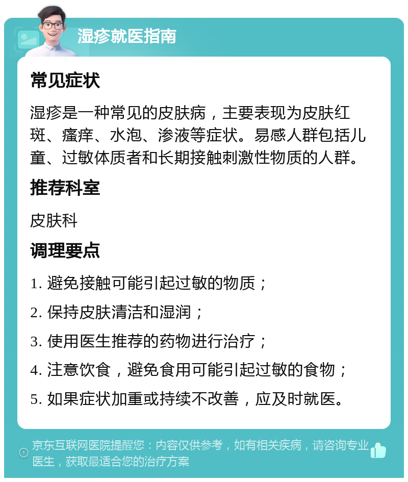 湿疹就医指南 常见症状 湿疹是一种常见的皮肤病，主要表现为皮肤红斑、瘙痒、水泡、渗液等症状。易感人群包括儿童、过敏体质者和长期接触刺激性物质的人群。 推荐科室 皮肤科 调理要点 1. 避免接触可能引起过敏的物质； 2. 保持皮肤清洁和湿润； 3. 使用医生推荐的药物进行治疗； 4. 注意饮食，避免食用可能引起过敏的食物； 5. 如果症状加重或持续不改善，应及时就医。