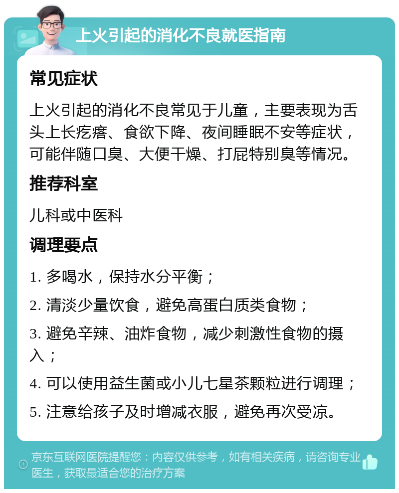 上火引起的消化不良就医指南 常见症状 上火引起的消化不良常见于儿童，主要表现为舌头上长疙瘩、食欲下降、夜间睡眠不安等症状，可能伴随口臭、大便干燥、打屁特别臭等情况。 推荐科室 儿科或中医科 调理要点 1. 多喝水，保持水分平衡； 2. 清淡少量饮食，避免高蛋白质类食物； 3. 避免辛辣、油炸食物，减少刺激性食物的摄入； 4. 可以使用益生菌或小儿七星茶颗粒进行调理； 5. 注意给孩子及时增减衣服，避免再次受凉。