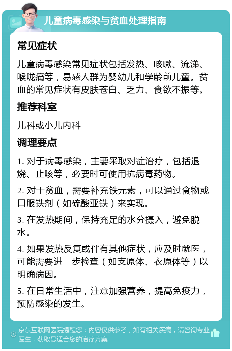 儿童病毒感染与贫血处理指南 常见症状 儿童病毒感染常见症状包括发热、咳嗽、流涕、喉咙痛等，易感人群为婴幼儿和学龄前儿童。贫血的常见症状有皮肤苍白、乏力、食欲不振等。 推荐科室 儿科或小儿内科 调理要点 1. 对于病毒感染，主要采取对症治疗，包括退烧、止咳等，必要时可使用抗病毒药物。 2. 对于贫血，需要补充铁元素，可以通过食物或口服铁剂（如硫酸亚铁）来实现。 3. 在发热期间，保持充足的水分摄入，避免脱水。 4. 如果发热反复或伴有其他症状，应及时就医，可能需要进一步检查（如支原体、衣原体等）以明确病因。 5. 在日常生活中，注意加强营养，提高免疫力，预防感染的发生。